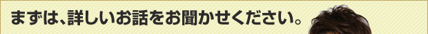 まずは詳しいお話をお聞かせください